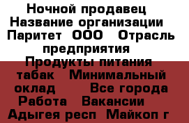 Ночной продавец › Название организации ­ Паритет, ООО › Отрасль предприятия ­ Продукты питания, табак › Минимальный оклад ­ 1 - Все города Работа » Вакансии   . Адыгея респ.,Майкоп г.